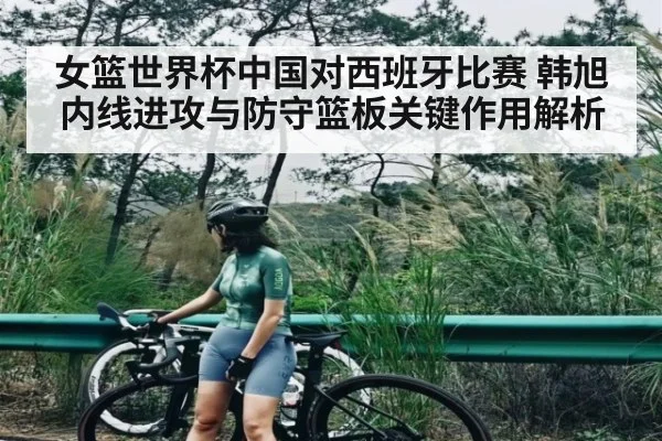 女篮世界杯中国对西班牙比赛 韩旭内线进攻与防守篮板关键作用解析